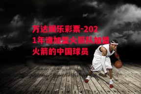 万达娱乐彩票-2021年谁加盟火箭队加盟火箭的中国球员