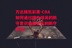 万达娱乐彩票-CBA如何通过提升球员的防守意识增强全队的防守表现？