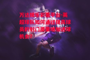 万达娱乐彩票平台-英超球队如何通过提高球员的射门质量增加进球机会？